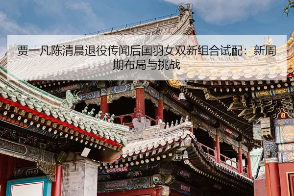 贾一凡陈清晨退役传闻后国羽女双新组合试配：新周期布局与挑战
