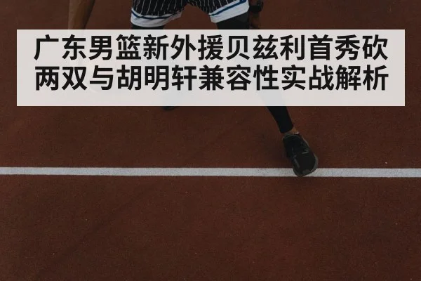 广东男篮新外援贝兹利首秀砍两双与胡明轩兼容性实战解析
